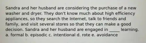 Sandra and her husband are considering the purchase of a new washer and dryer. They don't know much about high efficiency appliances, so they search the Internet, talk to friends and family, and visit several stores so that they can make a good decision. Sandra and her husband are engaged in _____ learning. a. formal b. episodic c. intentional d. rote e. avoidance