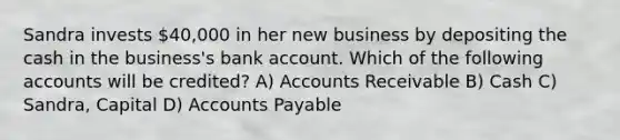 Sandra invests 40,000 in her new business by depositing the cash in the business's bank account. Which of the following accounts will be credited? A) Accounts Receivable B) Cash C) Sandra, Capital D) Accounts Payable