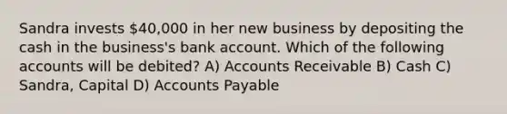 Sandra invests 40,000 in her new business by depositing the cash in the business's bank account. Which of the following accounts will be debited? A) Accounts Receivable B) Cash C) Sandra, Capital D) Accounts Payable