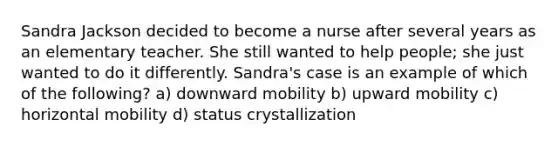 Sandra Jackson decided to become a nurse after several years as an elementary teacher. She still wanted to help people; she just wanted to do it differently. Sandra's case is an example of which of the following? a) downward mobility b) upward mobility c) horizontal mobility d) status crystallization