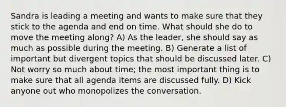 Sandra is leading a meeting and wants to make sure that they stick to the agenda and end on time. What should she do to move the meeting along? A) As the leader, she should say as much as possible during the meeting. B) Generate a list of important but divergent topics that should be discussed later. C) Not worry so much about time; the most important thing is to make sure that all agenda items are discussed fully. D) Kick anyone out who monopolizes the conversation.