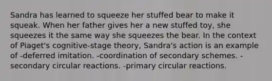 Sandra has learned to squeeze her stuffed bear to make it squeak. When her father gives her a new stuffed toy, she squeezes it the same way she squeezes the bear. In the context of Piaget's cognitive-stage theory, Sandra's action is an example of -deferred imitation. -coordination of secondary schemes. -secondary circular reactions. -primary circular reactions.