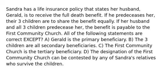 Sandra has a life insurance policy that states her husband, Gerald, is to receive the full death benefit. If he predeceases her, their 3 children are to share the benefit equally. If her husband and all 3 children predecease her, the benefit is payable to the First Community Church. All of the following statements are correct EXCEPT? A) Gerald is the primary beneficiary. B) The 3 children are all secondary beneficiaries. C) The First Community Church is the tertiary beneficiary. D) The designation of the First Community Church can be contested by any of Sandra's relatives who survive the children.