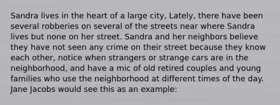 Sandra lives in the heart of a large city, Lately, there have been several robberies on several of the streets near where Sandra lives but none on her street. Sandra and her neighbors believe they have not seen any crime on their street because they know each other, notice when strangers or strange cars are in the neighborhood, and have a mic of old retired couples and young families who use the neighborhood at different times of the day. Jane Jacobs would see this as an example: