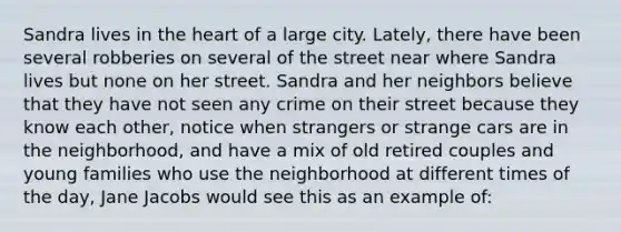 Sandra lives in the heart of a large city. Lately, there have been several robberies on several of the street near where Sandra lives but none on her street. Sandra and her neighbors believe that they have not seen any crime on their street because they know each other, notice when strangers or strange cars are in the neighborhood, and have a mix of old retired couples and young families who use the neighborhood at different times of the day, Jane Jacobs would see this as an example of: