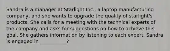 Sandra is a manager at Starlight Inc., a laptop manufacturing company, and she wants to upgrade the quality of starlight's products. She calls for a meeting with the technical experts of the company and asks for suggestions on how to achieve this goal. She gathers information by listening to each expert. Sandra is engaged in ___________?