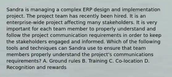 Sandra is managing a complex ERP design and implementation project. The project team has recently been hired. It is an enterprise-wide project affecting many stakeholders. It is very important for each team member to properly understand and follow the project communication requirements in order to keep the stakeholders engaged and informed. Which of the following tools and techniques can Sandra use to ensure that team members properly understand the project's communications requirements? A. Ground rules B. Training C. Co-location D. Recognition and rewards