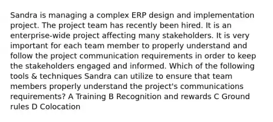 Sandra is managing a complex ERP design and implementation project. The project team has recently been hired. It is an enterprise-wide project affecting many stakeholders. It is very important for each team member to properly understand and follow the project communication requirements in order to keep the stakeholders engaged and informed. Which of the following tools & techniques Sandra can utilize to ensure that team members properly understand the project's communications requirements? A Training B Recognition and rewards C Ground rules D Colocation