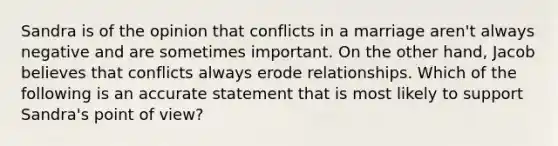 Sandra is of the opinion that conflicts in a marriage aren't always negative and are sometimes important. On the other hand, Jacob believes that conflicts always erode relationships. Which of the following is an accurate statement that is most likely to support Sandra's point of view?