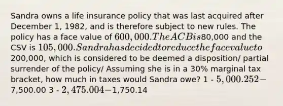 Sandra owns a life insurance policy that was last acquired after December 1, 1982, and is therefore subject to new rules. The policy has a face value of 600,000. The ACB is80,000 and the CSV is 105,000. Sandra has decided to reduce the face value to200,000, which is considered to be deemed a disposition/ partial surrender of the policy/ Assuming she is in a 30% marginal tax bracket, how much in taxes would Sandra owe? 1 - 5,000.25 2 -7,500.00 3 - 2,475.00 4 -1,750.14