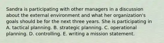 Sandra is participating with other managers in a discussion about <a href='https://www.questionai.com/knowledge/kpkoUX83Zl-the-external-environment' class='anchor-knowledge'>the external environment</a> and what her organization's goals should be for the next three years. She is participating in A. tactical planning. B. strategic planning. C. operational planning. D. controlling. E. writing a mission statement.