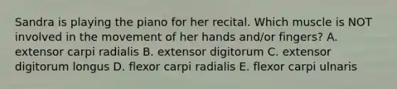 Sandra is playing the piano for her recital. Which muscle is NOT involved in the movement of her hands and/or fingers? A. extensor carpi radialis B. extensor digitorum C. extensor digitorum longus D. flexor carpi radialis E. flexor carpi ulnaris