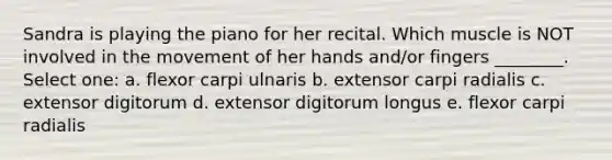 Sandra is playing the piano for her recital. Which muscle is NOT involved in the movement of her hands and/or fingers ________. Select one: a. flexor carpi ulnaris b. extensor carpi radialis c. extensor digitorum d. extensor digitorum longus e. flexor carpi radialis