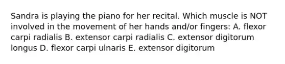 Sandra is playing the piano for her recital. Which muscle is NOT involved in the movement of her hands and/or fingers: A. flexor carpi radialis B. extensor carpi radialis C. extensor digitorum longus D. flexor carpi ulnaris E. extensor digitorum