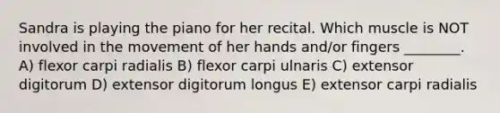 Sandra is playing the piano for her recital. Which muscle is NOT involved in the movement of her hands and/or fingers ________. A) flexor carpi radialis B) flexor carpi ulnaris C) extensor digitorum D) extensor digitorum longus E) extensor carpi radialis