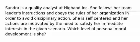 Sandra is a quality analyst at Highand Inc. She follows her team leader's instructions and obeys the rules of her organization in order to avoid disciplinary action. She is self centered and her actions are motivated by the need to satisfy her immediate interests in the given scenario. Which level of personal moral development is she?