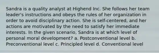 Sandra is a quality analyst at Highend Inc. She follows her team leader's instructions and obeys the rules of her organization in order to avoid disciplinary action. She is self-centered, and her actions are motivated by the need to satisfy her immediate interests. In the given scenario, Sandra is at which level of personal moral development? a. Postconventional level b. Preconventional level c. Principled level d. Conventional level