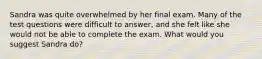 Sandra was quite overwhelmed by her final exam. Many of the test questions were difficult to answer, and she felt like she would not be able to complete the exam. What would you suggest Sandra do?