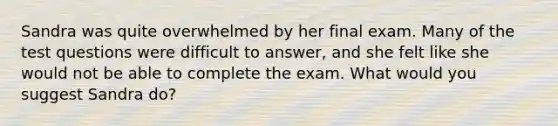 Sandra was quite overwhelmed by her final exam. Many of the test questions were difficult to answer, and she felt like she would not be able to complete the exam. What would you suggest Sandra do?