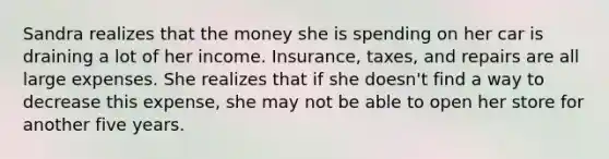 Sandra realizes that the money she is spending on her car is draining a lot of her income. Insurance, taxes, and repairs are all large expenses. She realizes that if she doesn't find a way to decrease this expense, she may not be able to open her store for another five years.