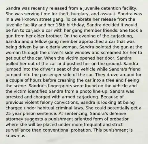 Sandra was recently released from a juvenile detention facility. She was serving time for theft, burglary, and assault. Sandra was in a well-known street gang. To celebrate her release from the juvenile facility and her 18th birthday, Sandra decided it would be fun to carjack a car with her gang member friends. She took a gun from her older brother. On the evening of the carjacking, Sandra and a fellow gang member approached a car that was being driven by an elderly woman. Sandra pointed the gun at the woman through the driver's side window and screamed for her to get out of the car. When the victim opened her door, Sandra pulled her out of the car and pushed her on the ground. Sandra jumped into the driver's seat of the vehicle while Sandra's friend jumped into the passenger side of the car. They drove around for a couple of hours before crashing the car into a tree and fleeing the scene. Sandra's fingerprints were found on the vehicle and the victim identified Sandra from a photo line-up. Sandra was arrested and charged with armed carjacking. Because of previous violent felony convictions, Sandra is looking at being charged under habitual criminal laws. She could potentially get a 25 year prison sentence. At sentencing, Sandra's defense attorney suggests a punishment oriented form of probation where she will be placed under more frequent and strict surveillance than conventional probation. This punishment is known as: