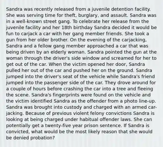 Sandra was recently released from a juvenile detention facility. She was serving time for theft, burglary, and assault. Sandra was in a well-known street gang. To celebrate her release from the juvenile facility and her 18th birthday Sandra decided it would be fun to carjack a car with her gang member friends. She took a gun from her older brother. On the evening of the carjacking, Sandra and a fellow gang member approached a car that was being driven by an elderly woman. Sandra pointed the gun at the woman through the driver's side window and screamed for her to get out of the car. When the victim opened her door, Sandra pulled her out of the car and pushed her on the ground. Sandra jumped into the driver's seat of the vehicle while Sandra's friend jumped into the passenger side of the car. They drove around for a couple of hours before crashing the car into a tree and fleeing the scene. Sandra's fingerprints were found on the vehicle and the victim identified Sandra as the offender from a photo line-up. Sandra was brought into custody and charged with an armed car-jacking. Because of previous violent felony convictions Sandra is looking at being charged under habitual offender laws. She can potentially get a twenty-five year prison sentence. If Sandra is convicted, what would be the most likely reason that she would be denied probation?