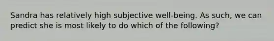Sandra has relatively high subjective well-being. As such, we can predict she is most likely to do which of the following?