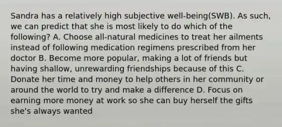 Sandra has a relatively high subjective well-being(SWB). As such, we can predict that she is most likely to do which of the following? A. Choose all-natural medicines to treat her ailments instead of following medication regimens prescribed from her doctor B. Become more popular, making a lot of friends but having shallow, unrewarding friendships because of this C. Donate her time and money to help others in her community or around the world to try and make a difference D. Focus on earning more money at work so she can buy herself the gifts she's always wanted