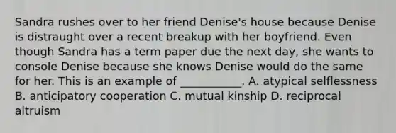 Sandra rushes over to her friend Denise's house because Denise is distraught over a recent breakup with her boyfriend. Even though Sandra has a term paper due the next day, she wants to console Denise because she knows Denise would do the same for her. This is an example of ___________. A. atypical selflessness B. anticipatory cooperation C. mutual kinship D. reciprocal altruism