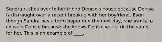 Sandra rushes over to her friend Denise's house because Denise is distraught over a recent breakup with her boyfriend. Even though Sandra has a term paper due the next day, she wants to console Denise because she knows Denise would do the same for her. This is an example of ____.