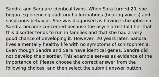 Sandra and Sara are identical twins. When Sara turned 20, she began experiencing auditory hallucinations (hearing voices) and suspicious behavior. She was diagnosed as having schizophrenia. Sandra became concerned because the psychiatrist told her that this disorder tends to run in families and that she had a very good chance of developing it. However, 20 years later, Sandra lives a mentally healthy life with no symptoms of schizophrenia. Even though Sandra and Sara have identical genes, Sandra did not develop the disorder. This example serves as evidence of the importance of: Please choose the correct answer from the following choices, and then select the submit answer button.