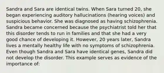 Sandra and Sara are identical twins. When Sara turned 20, she began experiencing auditory hallucinations (hearing voices) and suspicious behavior. She was diagnosed as having schizophrenia. Sandra became concerned because the psychiatrist told her that this disorder tends to run in families and that she had a very good chance of developing it. However, 20 years later, Sandra lives a mentally healthy life with no symptoms of schizophrenia. Even though Sandra and Sara have identical genes, Sandra did not develop the disorder. This example serves as evidence of the importance of: