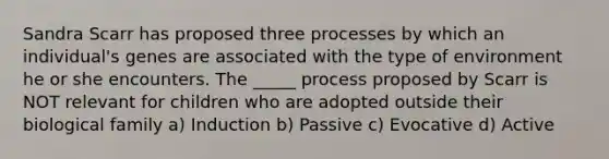 Sandra Scarr has proposed three processes by which an individual's genes are associated with the type of environment he or she encounters. The _____ process proposed by Scarr is NOT relevant for children who are adopted outside their biological family a) Induction b) Passive c) Evocative d) Active