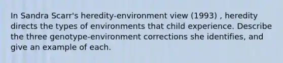 In Sandra Scarr's heredity-environment view (1993) , heredity directs the types of environments that child experience. Describe the three genotype-environment corrections she identifies, and give an example of each.