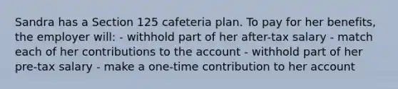 Sandra has a Section 125 cafeteria plan. To pay for her benefits, the employer will: - withhold part of her after-tax salary - match each of her contributions to the account - withhold part of her pre-tax salary - make a one-time contribution to her account