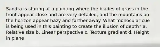 Sandra is staring at a painting where the blades of grass in the front appear close and are very detailed, and the mountains on the horizon appear hazy and farther away. What monocular cue is being used in this painting to create the illusion of depth? a. Relative size b. Linear perspective c. Texture gradient d. Height in plane