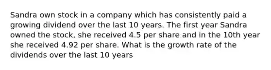 Sandra own stock in a company which has consistently paid a growing dividend over the last 10 years. The first year Sandra owned the stock, she received 4.5 per share and in the 10th year she received 4.92 per share. What is the growth rate of the dividends over the last 10 years