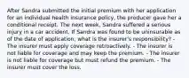 After Sandra submitted the initial premium with her application for an individual health insurance policy, the producer gave her a conditional receipt. The next week, Sandra suffered a serious injury in a car accident. If Sandra was found to be uninsurable as of the date of application, what is the insurer's responsibility? - The insurer must apply coverage retroactively. - The insurer is not liable for coverage and may keep the premium. - The insurer is not liable for coverage but must refund the premium. - The insurer must cover the loss.