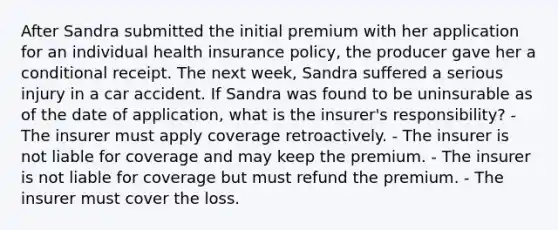 After Sandra submitted the initial premium with her application for an individual health insurance policy, the producer gave her a conditional receipt. The next week, Sandra suffered a serious injury in a car accident. If Sandra was found to be uninsurable as of the date of application, what is the insurer's responsibility? - The insurer must apply coverage retroactively. - The insurer is not liable for coverage and may keep the premium. - The insurer is not liable for coverage but must refund the premium. - The insurer must cover the loss.