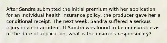 After Sandra submitted the initial premium with her application for an individual health insurance policy, the producer gave her a conditional receipt. The next week, Sandra suffered a serious injury in a car accident. If Sandra was found to be uninsurable as of the date of application, what is the insurer's responsibility?