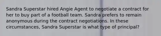 Sandra Superstar hired Angie Agent to negotiate a contract for her to buy part of a football team. Sandra prefers to remain anonymous during the contract negotiations. In these circumstances, Sandra Superstar is what type of principal?