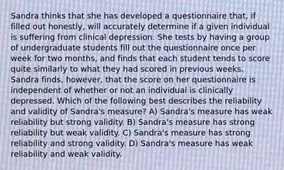 Sandra thinks that she has developed a questionnaire that, if filled out honestly, will accurately determine if a given individual is suffering from clinical depression. She tests by having a group of undergraduate students fill out the questionnaire once per week for two months, and finds that each student tends to score quite similarly to what they had scored in previous weeks. Sandra finds, however, that the score on her questionnaire is independent of whether or not an individual is clinically depressed. Which of the following best describes the reliability and validity of Sandra's measure? A) Sandra's measure has weak reliability but strong validity. B) Sandra's measure has strong reliability but weak validity. C) Sandra's measure has strong reliability and strong validity. D) Sandra's measure has weak reliability and weak validity.