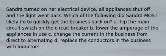 Sandra turned on her electrical device, all appliances shut off and the light went dark. Which of the following did Sandra MOST likely do to quickly get the business back on? a. flip the main circuit switch on the circuit breaker b. lower the amperage of the appliances in use c. change the current in the business from direct to alternating d. replace the conductors in the business with inductors.