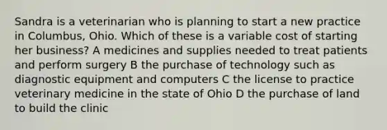 Sandra is a veterinarian who is planning to start a new practice in Columbus, Ohio. Which of these is a variable cost of starting her business? A medicines and supplies needed to treat patients and perform surgery B the purchase of technology such as diagnostic equipment and computers C the license to practice veterinary medicine in the state of Ohio D the purchase of land to build the clinic