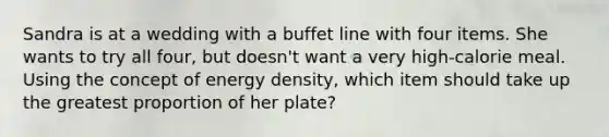 Sandra is at a wedding with a buffet line with four items. She wants to try all four, but doesn't want a very high-calorie meal. Using the concept of energy density, which item should take up the greatest proportion of her plate?