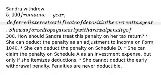 Sandra withdrew 5,000 from a one-year, deferred interest certificate of deposit in the current tax year. She was forced to pay an early withdrawal penalty of300. How should Sandra treat this penalty on her tax return? * She can deduct the penalty as an adjustment to income on Form 1040. * She can deduct the penalty on Schedule D. * She can claim the penalty on Schedule A as an investment expense, but only if she itemizes deductions. * She cannot deduct the early withdrawal penalty. Penalties are never deductible.