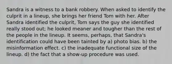 Sandra is a witness to a bank robbery. When asked to identify the culprit in a lineup, she brings her friend Tom with her. After Sandra identified the culprit, Tom says the guy she identified really stood out; he looked meaner and tougher than the rest of the people in the lineup. It seems, perhaps, that Sandra's identification could have been tainted by a) photo bias. b) the misinformation effect. c) the inadequate functional size of the lineup. d) the fact that a show-up procedure was used.