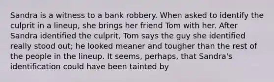 Sandra is a witness to a bank robbery. When asked to identify the culprit in a lineup, she brings her friend Tom with her. After Sandra identified the culprit, Tom says the guy she identified really stood out; he looked meaner and tougher than the rest of the people in the lineup. It seems, perhaps, that Sandra's identification could have been tainted by