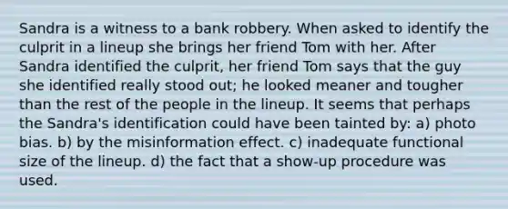 Sandra is a witness to a bank robbery. When asked to identify the culprit in a lineup she brings her friend Tom with her. After Sandra identified the culprit, her friend Tom says that the guy she identified really stood out; he looked meaner and tougher than the rest of the people in the lineup. It seems that perhaps the Sandra's identification could have been tainted by: a) photo bias. b) by the misinformation effect. c) inadequate functional size of the lineup. d) the fact that a show-up procedure was used.