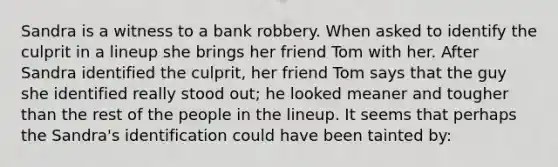 Sandra is a witness to a bank robbery. When asked to identify the culprit in a lineup she brings her friend Tom with her. After Sandra identified the culprit, her friend Tom says that the guy she identified really stood out; he looked meaner and tougher than the rest of the people in the lineup. It seems that perhaps the Sandra's identification could have been tainted by: